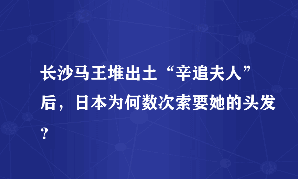 长沙马王堆出土“辛追夫人”后，日本为何数次索要她的头发？