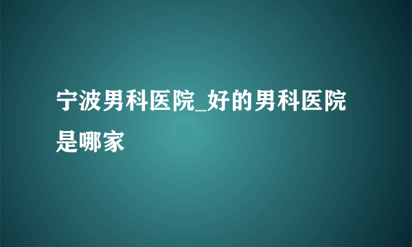 宁波男科医院_好的男科医院是哪家