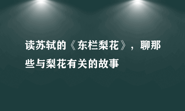 读苏轼的《东栏梨花》，聊那些与梨花有关的故事