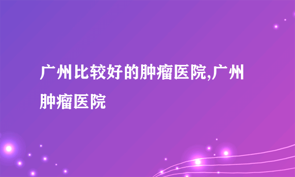 广州比较好的肿瘤医院,广州肿瘤医院