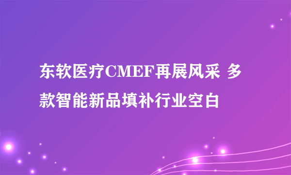 东软医疗CMEF再展风采 多款智能新品填补行业空白