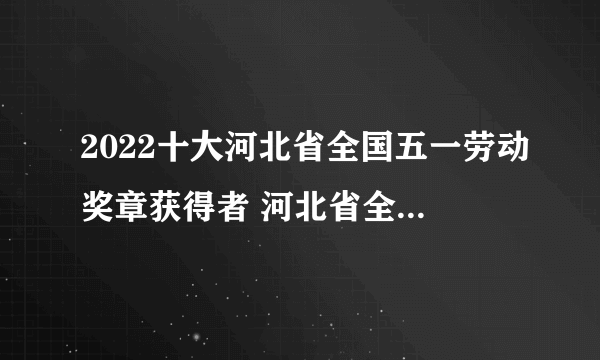 2022十大河北省全国五一劳动奖章获得者 河北省全国五一劳动奖章2022名单