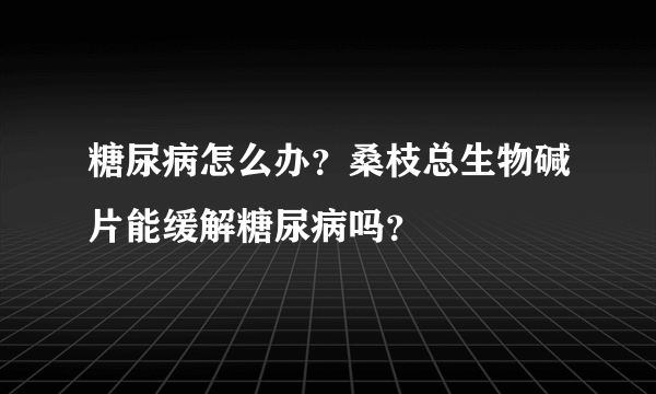 糖尿病怎么办？桑枝总生物碱片能缓解糖尿病吗？