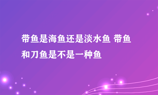 带鱼是海鱼还是淡水鱼 带鱼和刀鱼是不是一种鱼