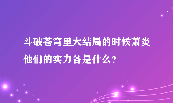 斗破苍穹里大结局的时候萧炎他们的实力各是什么？