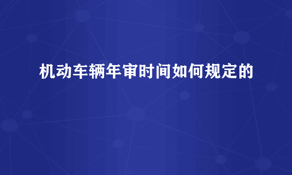 机动车辆年审时间如何规定的