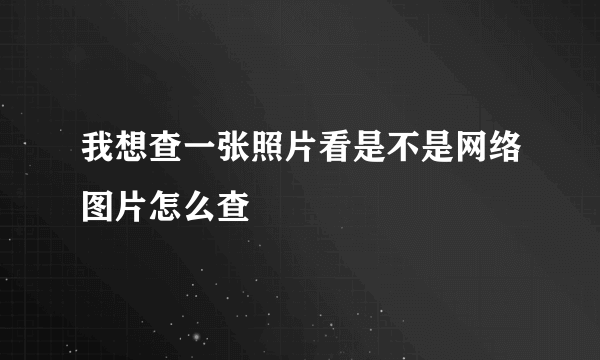 我想查一张照片看是不是网络图片怎么查