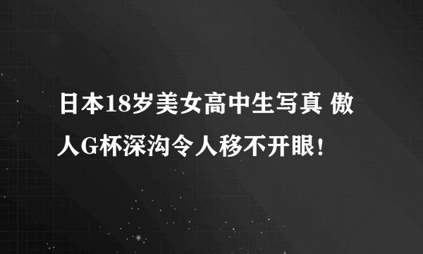 日本18岁美女高中生写真 傲人G杯深沟令人移不开眼！