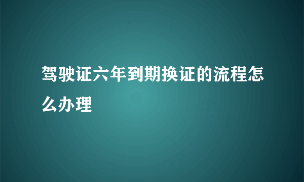 驾驶证六年到期换证的流程怎么办理