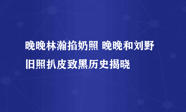 晚晚林瀚掐奶照 晚晚和刘野旧照扒皮致黑历史揭晓