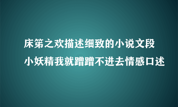 床笫之欢描述细致的小说文段小妖精我就蹭蹭不进去情感口述