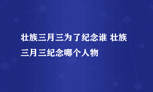 壮族三月三为了纪念谁 壮族三月三纪念哪个人物