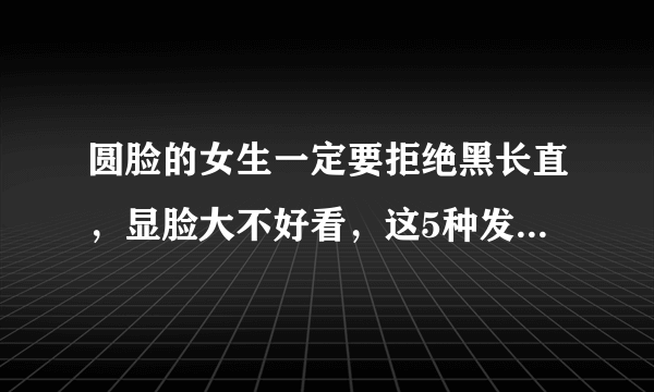 圆脸的女生一定要拒绝黑长直，显脸大不好看，这5种发型才适合你