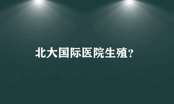 北大国际医院生殖？