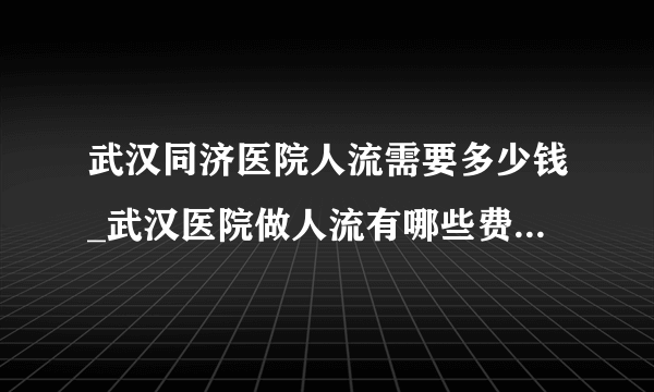 武汉同济医院人流需要多少钱_武汉医院做人流有哪些费用项目【武汉仁爱医院百姓信赖医院】