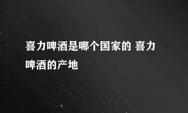 喜力啤酒是哪个国家的 喜力啤酒的产地