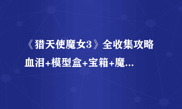 《猎天使魔女3》全收集攻略 血泪+模型盒+宝箱+魔女之心位置攻略