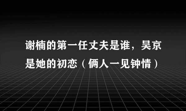 谢楠的第一任丈夫是谁，吴京是她的初恋（俩人一见钟情）