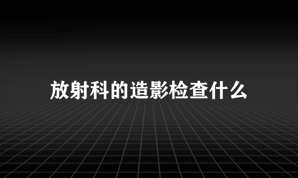 放射科的造影检查什么