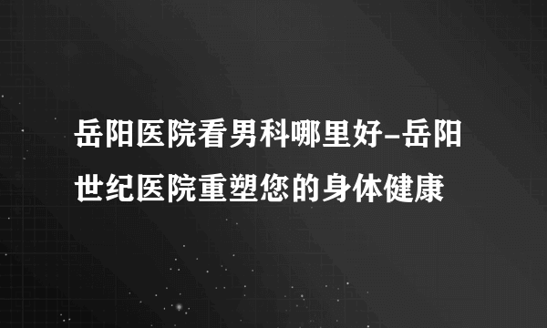 岳阳医院看男科哪里好-岳阳世纪医院重塑您的身体健康