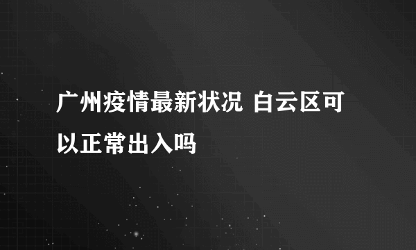 广州疫情最新状况 白云区可以正常出入吗