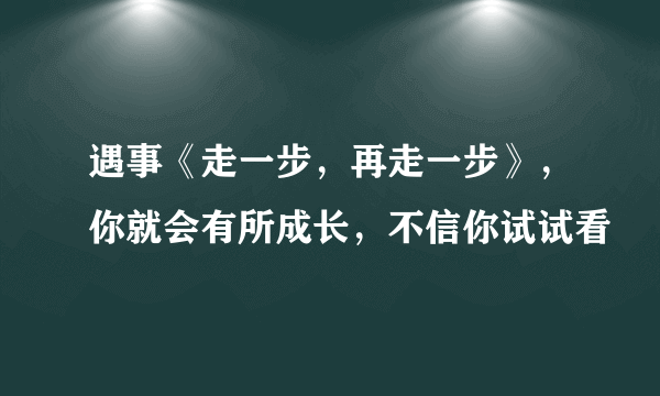 遇事《走一步，再走一步》，你就会有所成长，不信你试试看