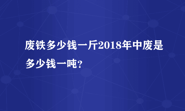 废铁多少钱一斤2018年中废是多少钱一吨？