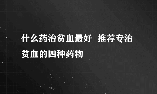 什么药治贫血最好  推荐专治贫血的四种药物