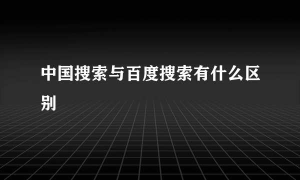 中国搜索与百度搜索有什么区别