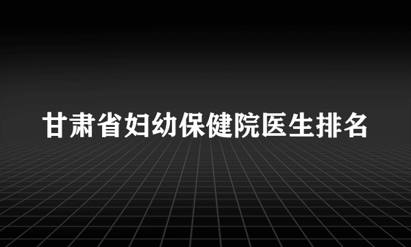 甘肃省妇幼保健院医生排名