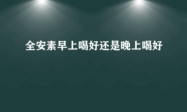 全安素早上喝好还是晚上喝好