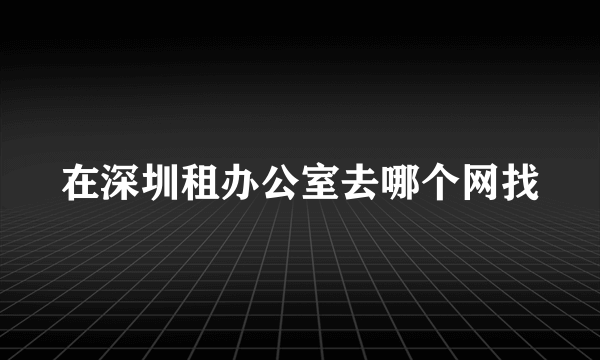 在深圳租办公室去哪个网找