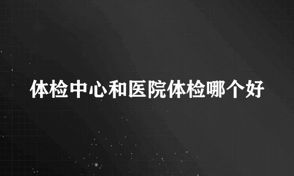 体检中心和医院体检哪个好