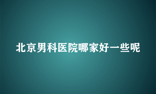 北京男科医院哪家好一些呢