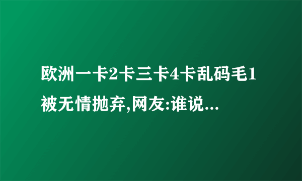 欧洲一卡2卡三卡4卡乱码毛1被无情抛弃,网友:谁说的?谈话从电影故事开始。