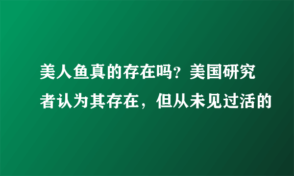 美人鱼真的存在吗？美国研究者认为其存在，但从未见过活的