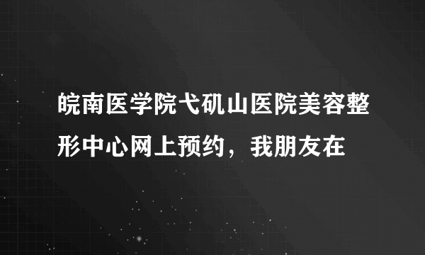 皖南医学院弋矶山医院美容整形中心网上预约，我朋友在