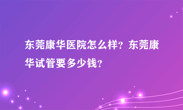 东莞康华医院怎么样？东莞康华试管要多少钱？