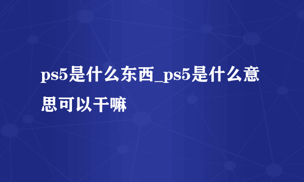 ps5是什么东西_ps5是什么意思可以干嘛