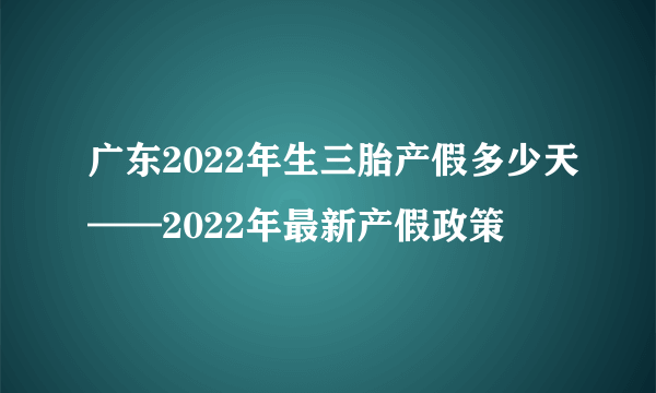 广东2022年生三胎产假多少天——2022年最新产假政策