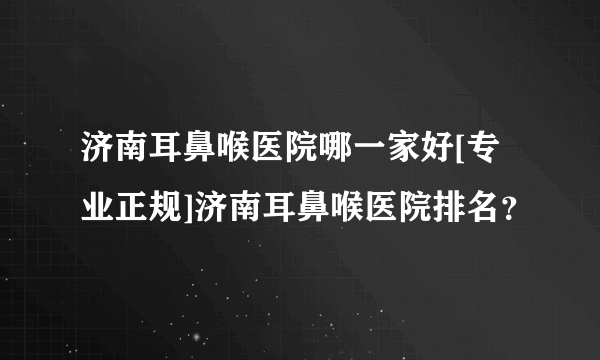 济南耳鼻喉医院哪一家好[专业正规]济南耳鼻喉医院排名？