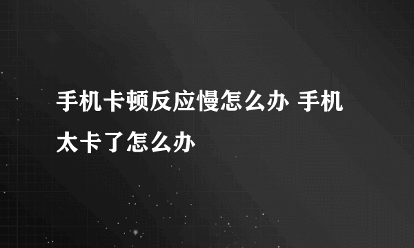 手机卡顿反应慢怎么办 手机太卡了怎么办