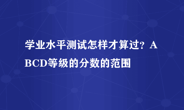 学业水平测试怎样才算过？ABCD等级的分数的范围