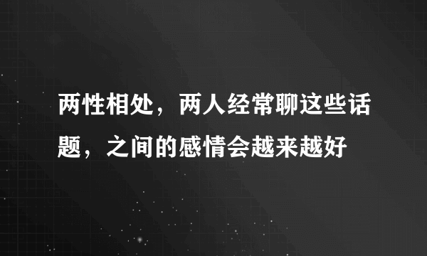 两性相处，两人经常聊这些话题，之间的感情会越来越好