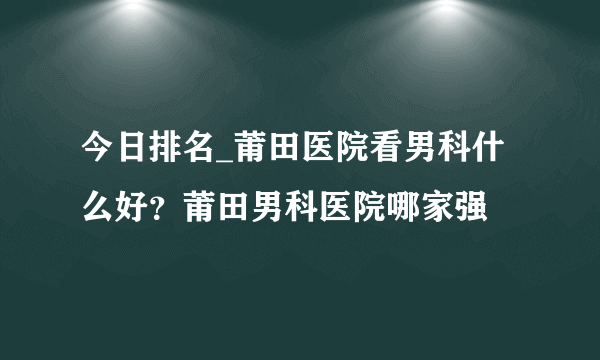 今日排名_莆田医院看男科什么好？莆田男科医院哪家强