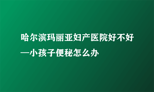 哈尔滨玛丽亚妇产医院好不好—小孩子便秘怎么办