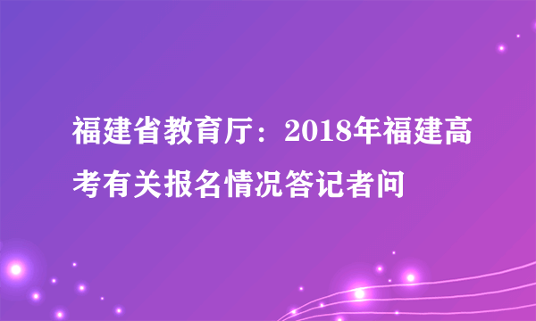 福建省教育厅：2018年福建高考有关报名情况答记者问