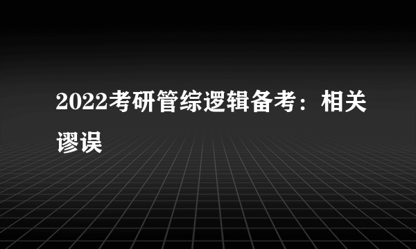 2022考研管综逻辑备考：相关谬误