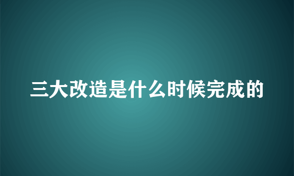 三大改造是什么时候完成的