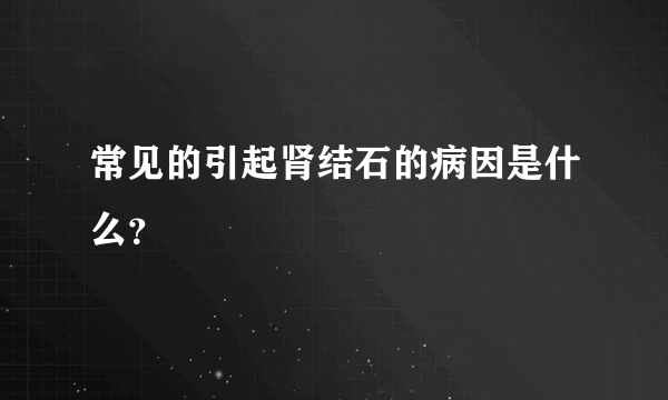 常见的引起肾结石的病因是什么？